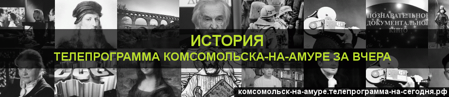 Телепрограмма за вчера канала История, Комсомольск-на-Амуре