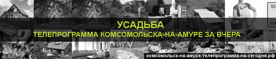 Телепрограмма за вчера канала Усадьба, Комсомольск-на-Амуре